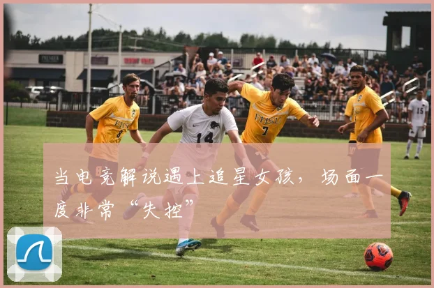 当电竞解说遇上追星女孩，场面一度非常“失控”