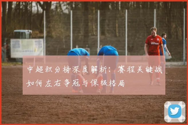中超积分榜深度解析：赛程关键战如何左右争冠与保级格局