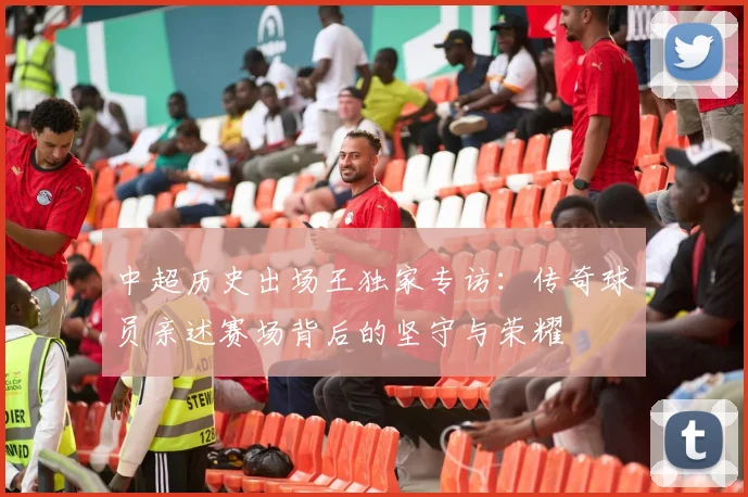 中超历史出场王独家专访:传奇球员亲述赛场背后的坚守与荣耀