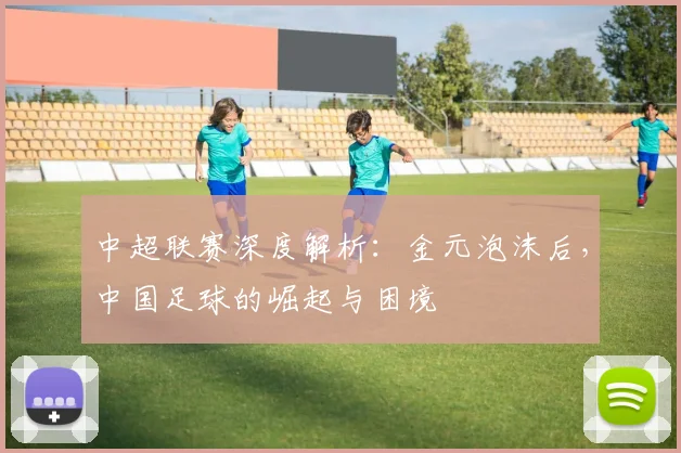 中超联赛深度解析：金元泡沫后，中国足球的崛起与困境