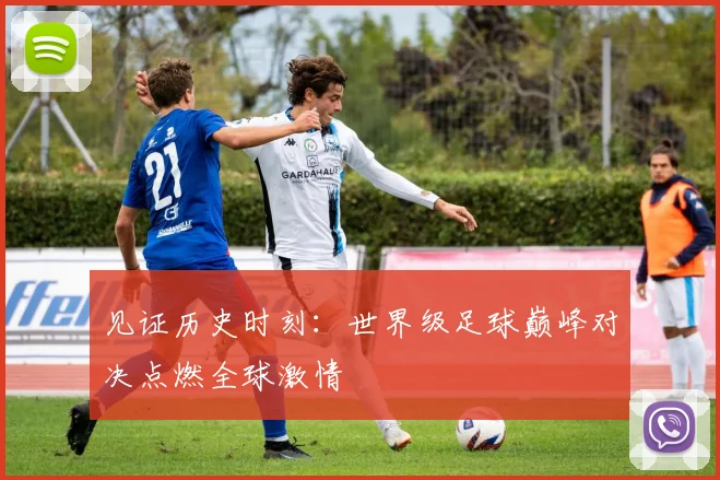 见证历史时刻：世界级足球巅峰对决点燃全球激情