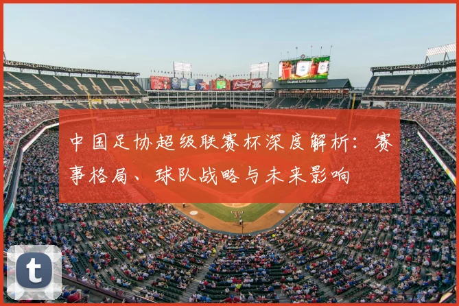 中国足协超级联赛杯深度解析：赛事格局、球队战略与未来影响