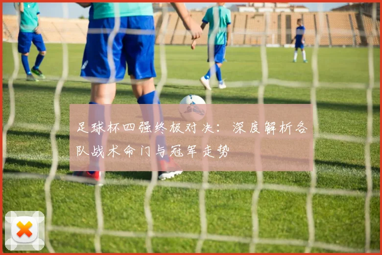 足球杯四强终极对决：深度解析各队战术命门与冠军走势