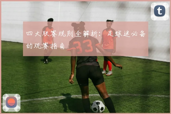 四大联赛规则全解析:足球迷必备的观赛指南