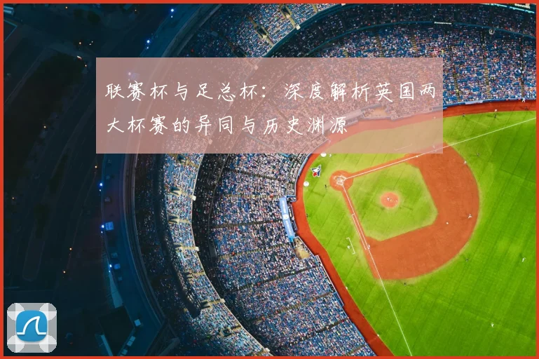 联赛杯与足总杯：深度解析英国两大杯赛的异同与历史渊源