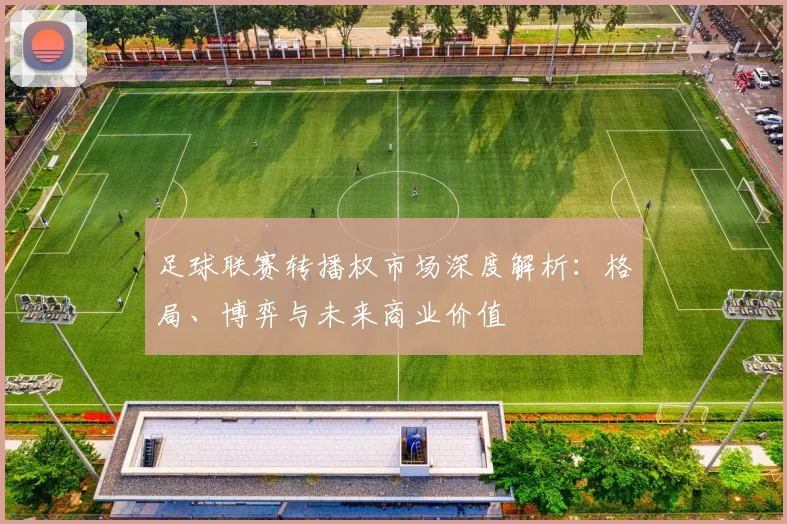 足球联赛转播权市场深度解析:格局、博弈与未来商业价值