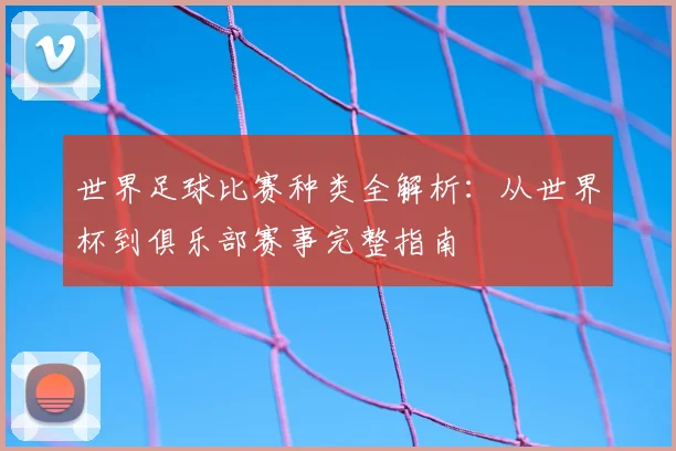 世界足球比赛种类全解析：从世界杯到俱乐部赛事完整指南